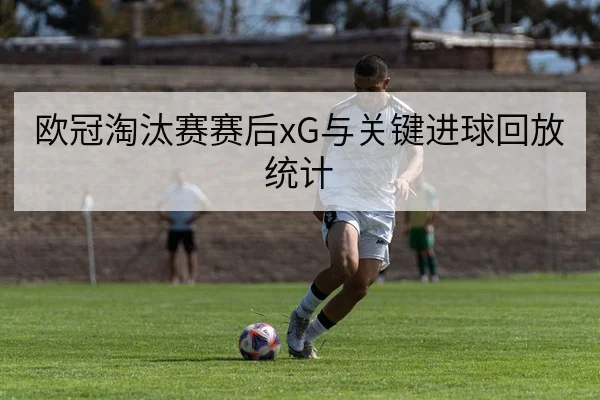 欧冠淘汰赛赛后xG与关键进球回放统计