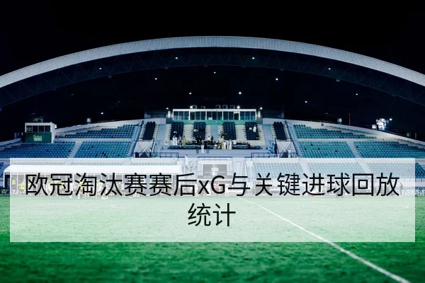 欧冠淘汰赛赛后xG与关键进球回放统计
