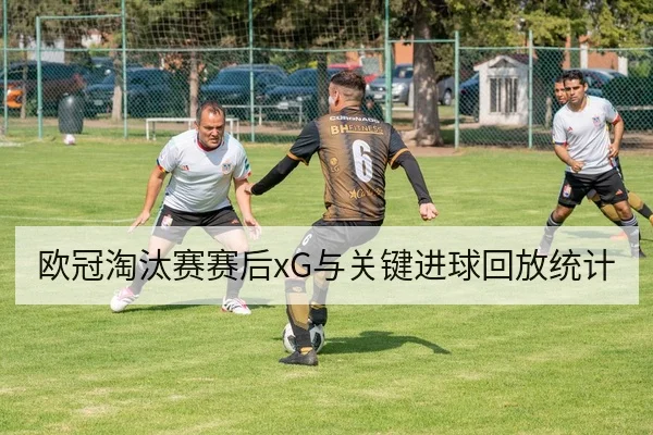 欧冠淘汰赛赛后xG与关键进球回放统计